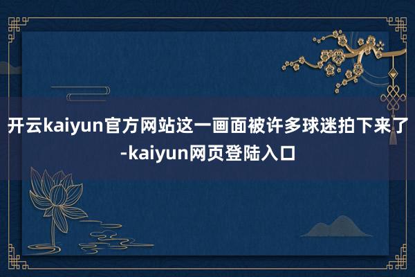 开云kaiyun官方网站这一画面被许多球迷拍下来了-kaiyun网页登陆入口