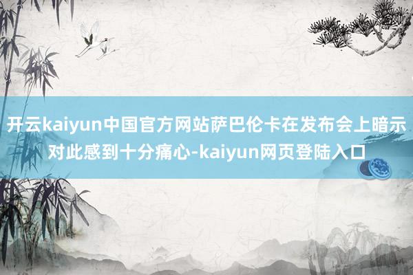 开云kaiyun中国官方网站萨巴伦卡在发布会上暗示对此感到十分痛心-kaiyun网页登陆入口