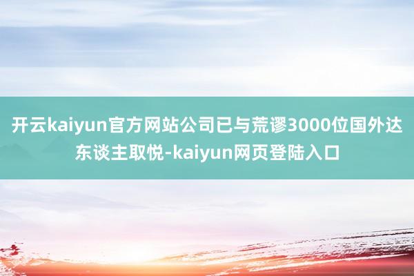开云kaiyun官方网站公司已与荒谬3000位国外达东谈主取悦-kaiyun网页登陆入口