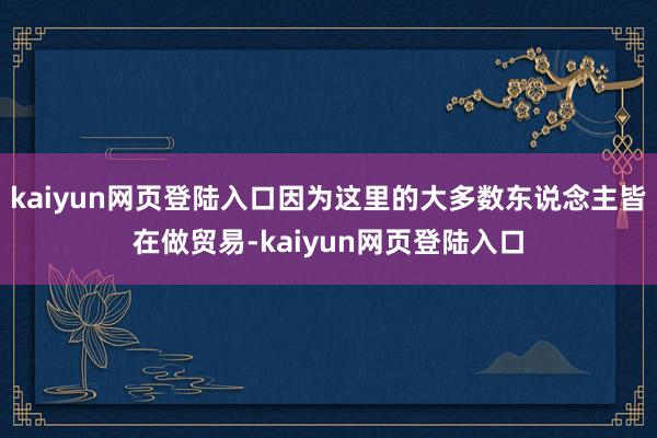 kaiyun网页登陆入口因为这里的大多数东说念主皆在做贸易-kaiyun网页登陆入口