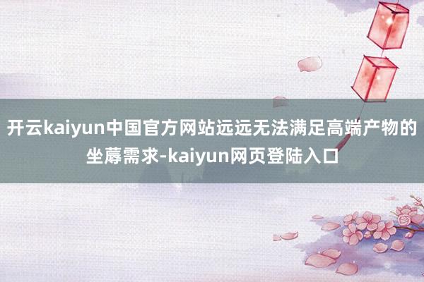 开云kaiyun中国官方网站远远无法满足高端产物的坐蓐需求-kaiyun网页登陆入口