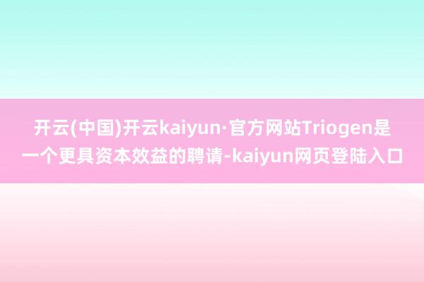 开云(中国)开云kaiyun·官方网站Triogen是一个更具资本效益的聘请-kaiyun网页登陆入口