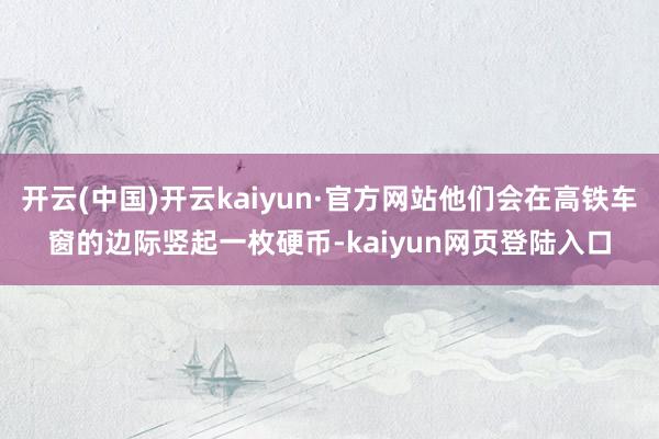 开云(中国)开云kaiyun·官方网站他们会在高铁车窗的边际竖起一枚硬币-kaiyun网页登陆入口