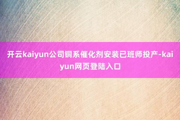开云kaiyun公司铜系催化剂安装已班师投产-kaiyun网页登陆入口