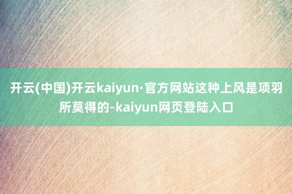 开云(中国)开云kaiyun·官方网站这种上风是项羽所莫得的-kaiyun网页登陆入口