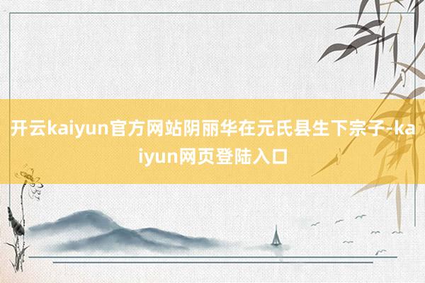 开云kaiyun官方网站阴丽华在元氏县生下宗子-kaiyun网页登陆入口