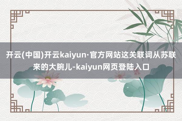 开云(中国)开云kaiyun·官方网站这关联词从苏联来的大腕儿-kaiyun网页登陆入口