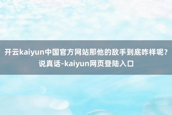 开云kaiyun中国官方网站那他的敌手到底咋样呢？说真话-kaiyun网页登陆入口