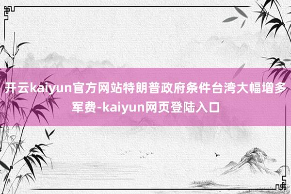开云kaiyun官方网站特朗普政府条件台湾大幅增多军费-kaiyun网页登陆入口