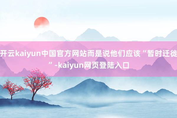 开云kaiyun中国官方网站而是说他们应该“暂时迁徙”-kaiyun网页登陆入口