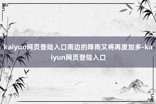 kaiyun网页登陆入口南边的降雨又将再度加多-kaiyun网页登陆入口