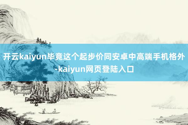 开云kaiyun毕竟这个起步价同安卓中高端手机格外-kaiyun网页登陆入口