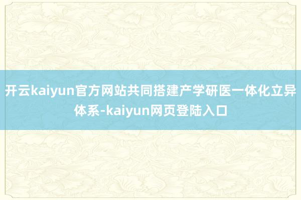 开云kaiyun官方网站共同搭建产学研医一体化立异体系-kaiyun网页登陆入口