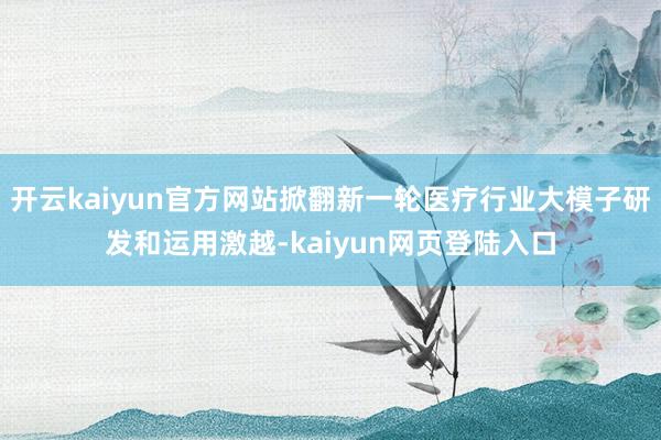开云kaiyun官方网站掀翻新一轮医疗行业大模子研发和运用激越-kaiyun网页登陆入口
