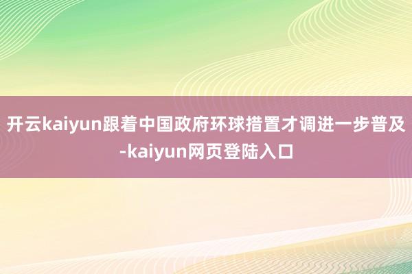 开云kaiyun跟着中国政府环球措置才调进一步普及-kaiyun网页登陆入口