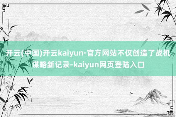 开云(中国)开云kaiyun·官方网站不仅创造了战机谋略新记录-kaiyun网页登陆入口