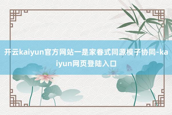 开云kaiyun官方网站一是家眷式同源模子协同-kaiyun网页登陆入口