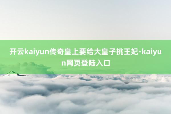 开云kaiyun传奇皇上要给大皇子挑王妃-kaiyun网页登陆入口