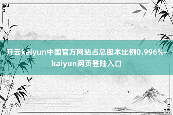 开云kaiyun中国官方网站占总股本比例0.996%-kaiyun网页登陆入口