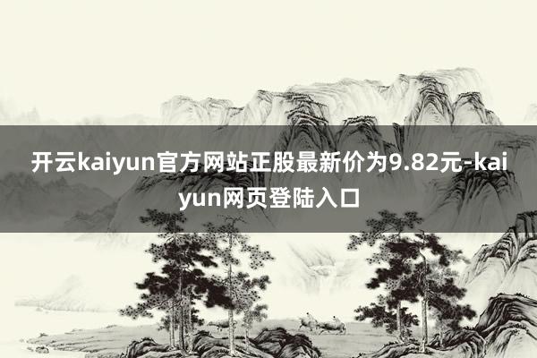 开云kaiyun官方网站正股最新价为9.82元-kaiyun网页登陆入口