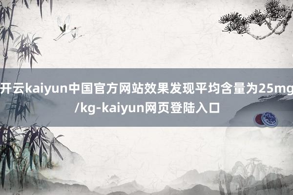 开云kaiyun中国官方网站效果发现平均含量为25mg/kg-kaiyun网页登陆入口