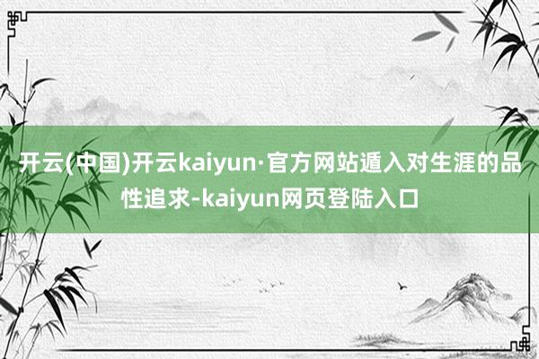 开云(中国)开云kaiyun·官方网站遁入对生涯的品性追求-kaiyun网页登陆入口