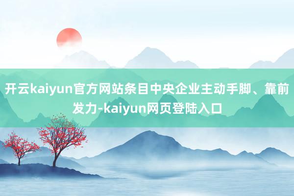 开云kaiyun官方网站条目中央企业主动手脚、靠前发力-kaiyun网页登陆入口