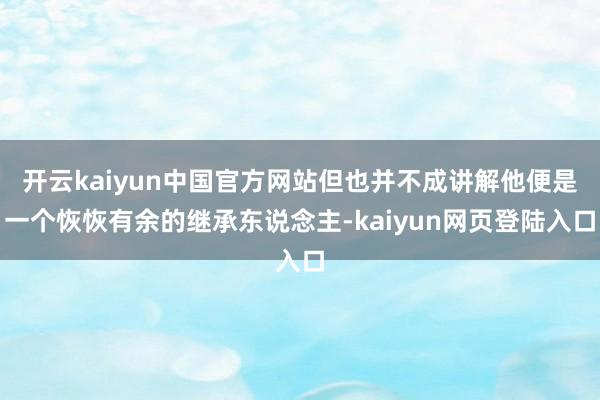 开云kaiyun中国官方网站但也并不成讲解他便是一个恢恢有余的继承东说念主-kaiyun网页登陆入口