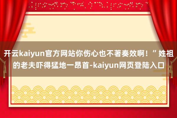 开云kaiyun官方网站你伤心也不著奏效啊！”姓祖的老夫吓得猛地一昂首-kaiyun网页登陆入口