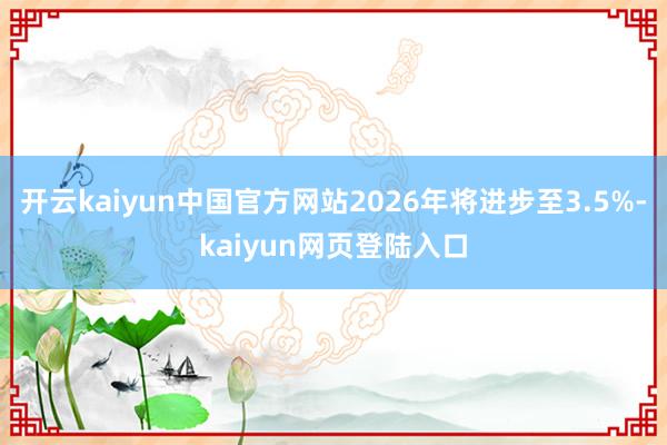 开云kaiyun中国官方网站2026年将进步至3.5%-kaiyun网页登陆入口