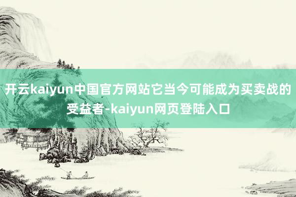 开云kaiyun中国官方网站它当今可能成为买卖战的受益者-kaiyun网页登陆入口