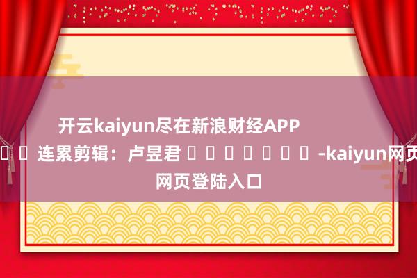 开云kaiyun尽在新浪财经APP            						连累剪辑：卢昱君 							-kaiyun网页登陆入口