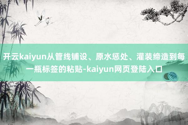 开云kaiyun从管线铺设、原水惩处、灌装缔造到每一瓶标签的粘贴-kaiyun网页登陆入口