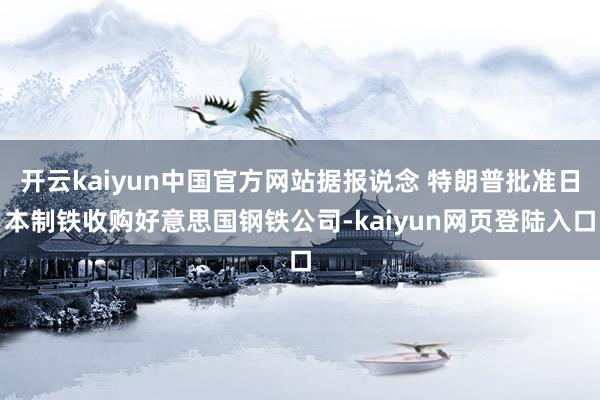 开云kaiyun中国官方网站据报说念 特朗普批准日本制铁收购好意思国钢铁公司-kaiyun网页登陆入口