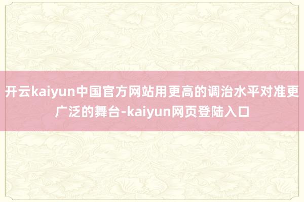 开云kaiyun中国官方网站用更高的调治水平对准更广泛的舞台-kaiyun网页登陆入口