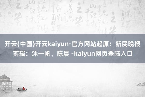 开云(中国)开云kaiyun·官方网站起原：新民晚报剪辑：沐一帆、陈晨 -kaiyun网页登陆入口
