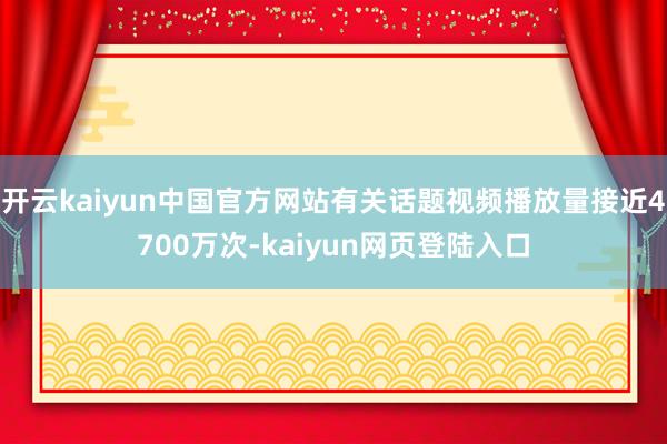 开云kaiyun中国官方网站有关话题视频播放量接近4700万次-kaiyun网页登陆入口