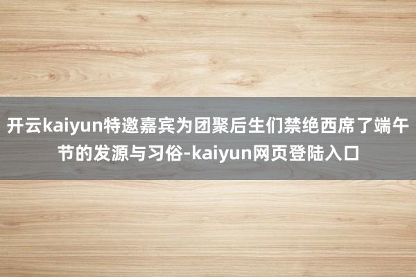开云kaiyun特邀嘉宾为团聚后生们禁绝西席了端午节的发源与习俗-kaiyun网页登陆入口