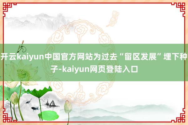 开云kaiyun中国官方网站为过去“留区发展”埋下种子-kaiyun网页登陆入口