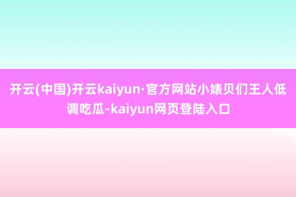 开云(中国)开云kaiyun·官方网站小婊贝们王人低调吃瓜-kaiyun网页登陆入口