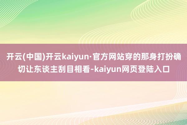 开云(中国)开云kaiyun·官方网站穿的那身打扮确切让东谈主刮目相看-kaiyun网页登陆入口