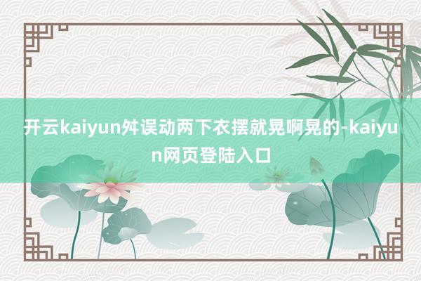 开云kaiyun舛误动两下衣摆就晃啊晃的-kaiyun网页登陆入口