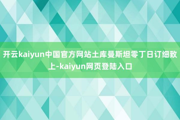 开云kaiyun中国官方网站土库曼斯坦零丁日订细致上-kaiyun网页登陆入口