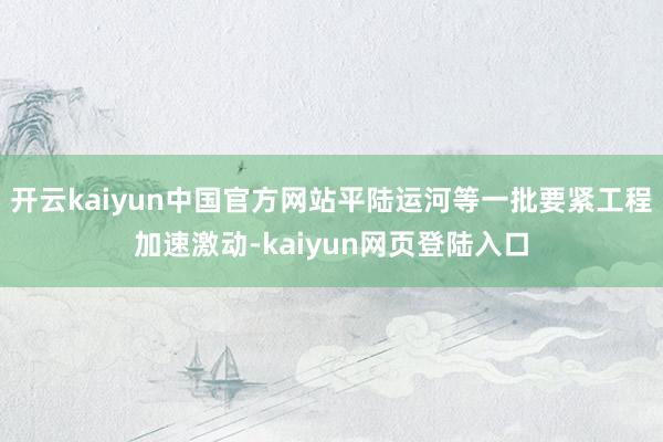 开云kaiyun中国官方网站平陆运河等一批要紧工程加速激动-kaiyun网页登陆入口