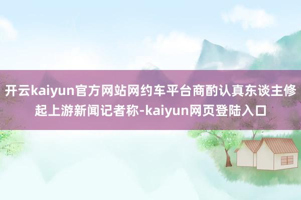 开云kaiyun官方网站网约车平台商酌认真东谈主修起上游新闻记者称-kaiyun网页登陆入口