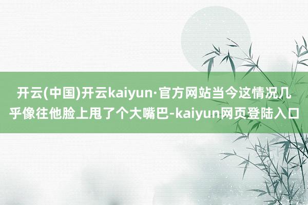 开云(中国)开云kaiyun·官方网站当今这情况几乎像往他脸上甩了个大嘴巴-kaiyun网页登陆入口