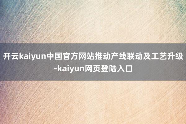 开云kaiyun中国官方网站推动产线联动及工艺升级-kaiyun网页登陆入口