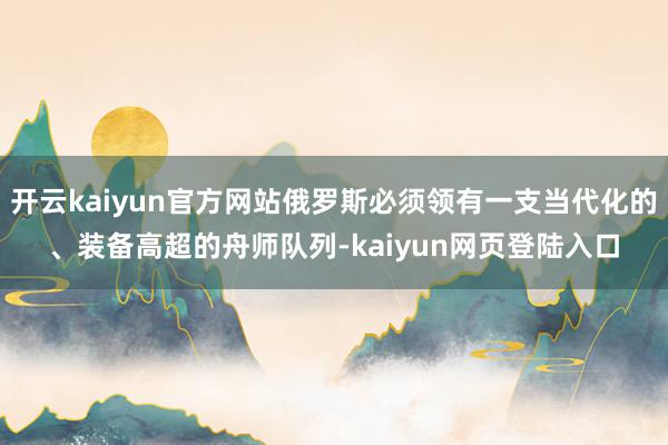 开云kaiyun官方网站俄罗斯必须领有一支当代化的、装备高超的舟师队列-kaiyun网页登陆入口