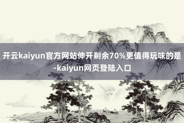 开云kaiyun官方网站伸开剩余70%更值得玩味的是-kaiyun网页登陆入口