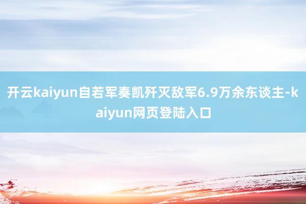 开云kaiyun自若军奏凯歼灭敌军6.9万余东谈主-kaiyun网页登陆入口